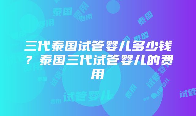 三代泰国试管婴儿多少钱？泰国三代试管婴儿的费用