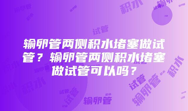 输卵管两侧积水堵塞做试管？输卵管两侧积水堵塞做试管可以吗？