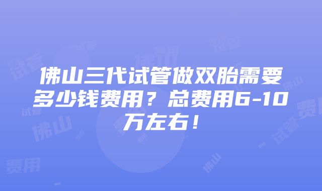 佛山三代试管做双胎需要多少钱费用？总费用6-10万左右！