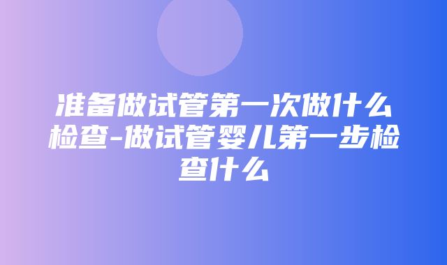 准备做试管第一次做什么检查-做试管婴儿第一步检查什么