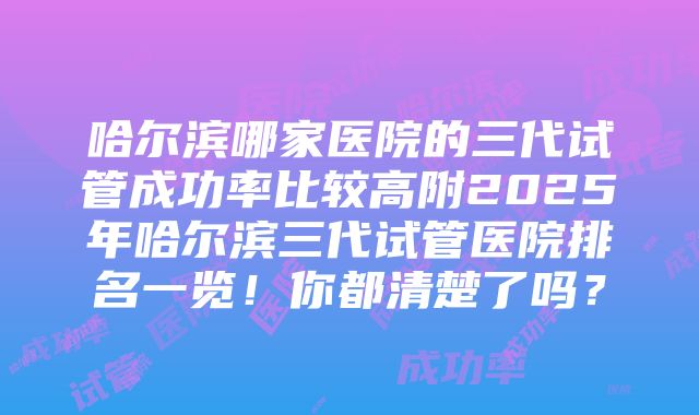 哈尔滨哪家医院的三代试管成功率比较高附2025年哈尔滨三代试管医院排名一览！你都清楚了吗？