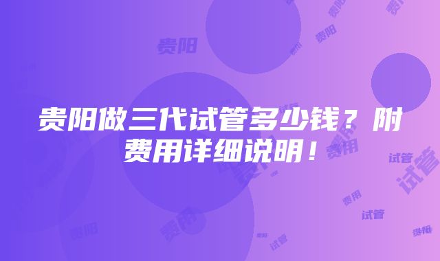 贵阳做三代试管多少钱？附费用详细说明！