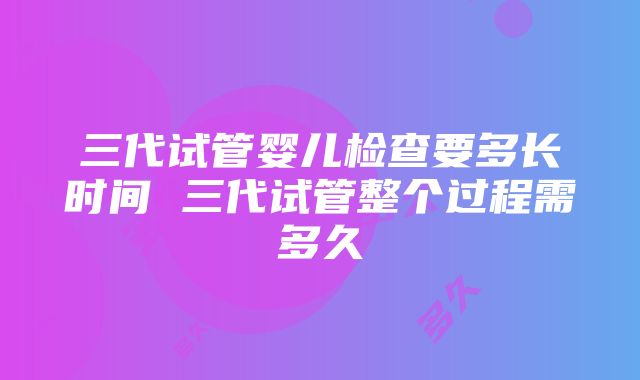 三代试管婴儿检查要多长时间 三代试管整个过程需多久