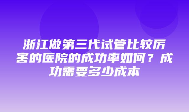 浙江做第三代试管比较厉害的医院的成功率如何？成功需要多少成本