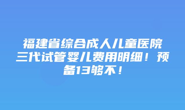 福建省综合成人儿童医院三代试管婴儿费用明细！预备13够不！