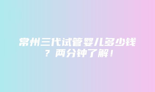 常州三代试管婴儿多少钱？两分钟了解！