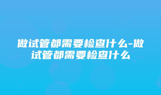 做试管都需要检查什么-做试管都需要检查什么