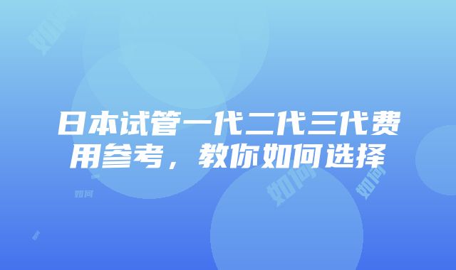 日本试管一代二代三代费用参考，教你如何选择