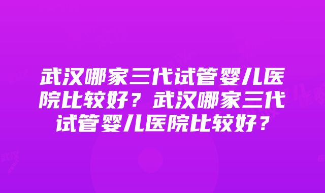 武汉哪家三代试管婴儿医院比较好？武汉哪家三代试管婴儿医院比较好？