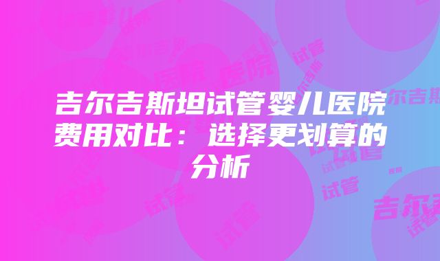 吉尔吉斯坦试管婴儿医院费用对比：选择更划算的分析