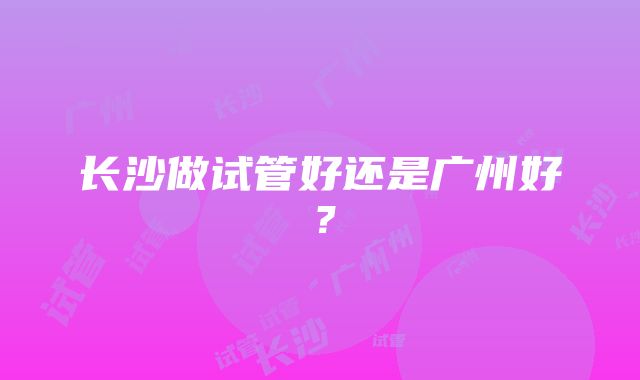 长沙做试管好还是广州好？