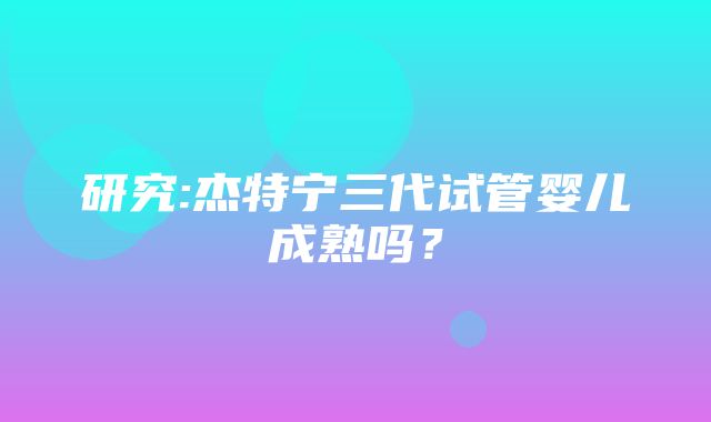 研究:杰特宁三代试管婴儿成熟吗？