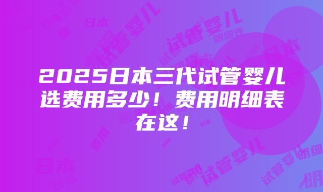 2025日本三代试管婴儿选费用多少！费用明细表在这！