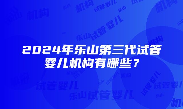 2024年乐山第三代试管婴儿机构有哪些？