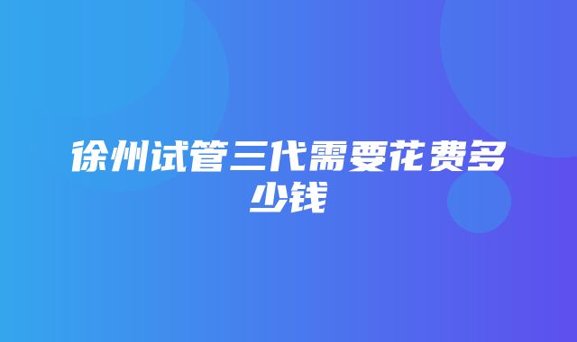 徐州试管三代需要花费多少钱