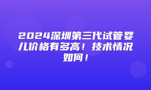 2024深圳第三代试管婴儿价格有多高！技术情况如何！