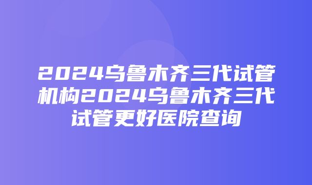 2024乌鲁木齐三代试管机构2024乌鲁木齐三代试管更好医院查询