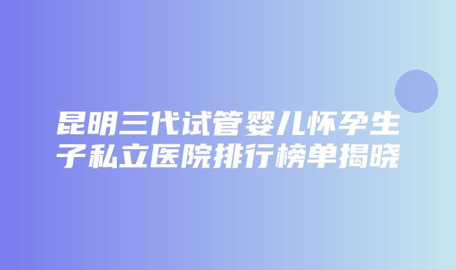 昆明三代试管婴儿怀孕生子私立医院排行榜单揭晓