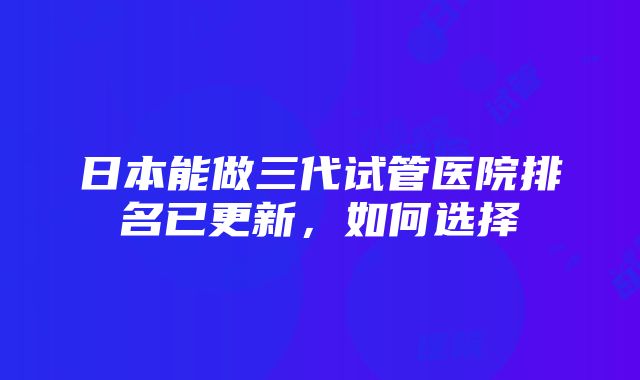 日本能做三代试管医院排名已更新，如何选择