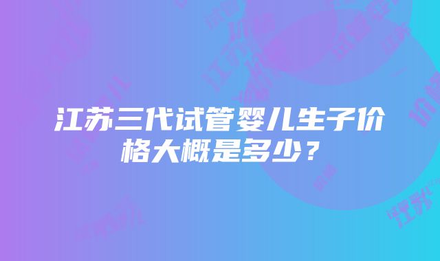 江苏三代试管婴儿生子价格大概是多少？