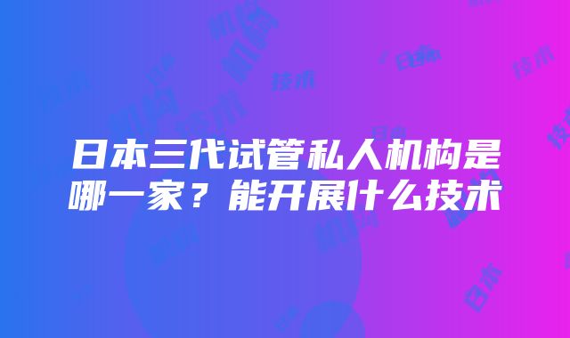 日本三代试管私人机构是哪一家？能开展什么技术