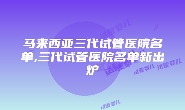 马来西亚三代试管医院名单,三代试管医院名单新出炉