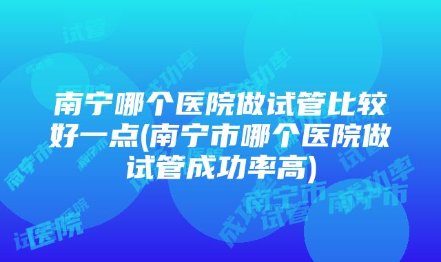 南宁哪个医院做试管比较好一点(南宁市哪个医院做试管成功率高)