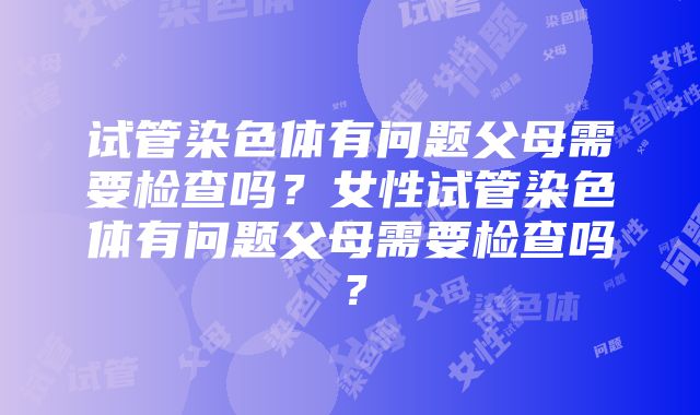 试管染色体有问题父母需要检查吗？女性试管染色体有问题父母需要检查吗？