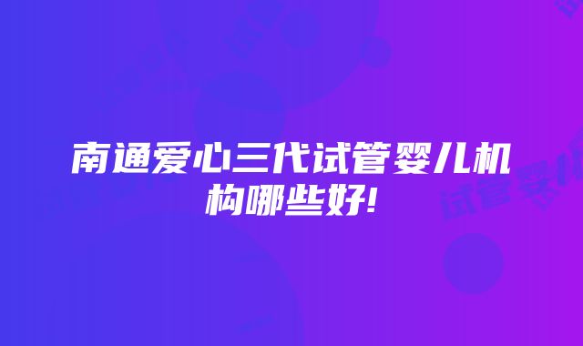 南通爱心三代试管婴儿机构哪些好!