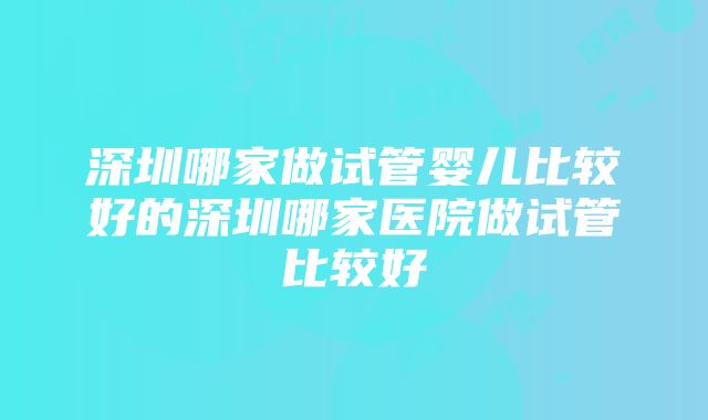 深圳哪家做试管婴儿比较好的深圳哪家医院做试管比较好