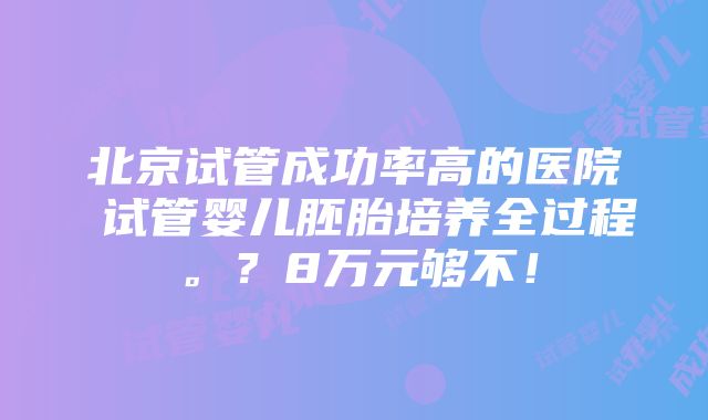 北京试管成功率高的医院 试管婴儿胚胎培养全过程。？8万元够不！