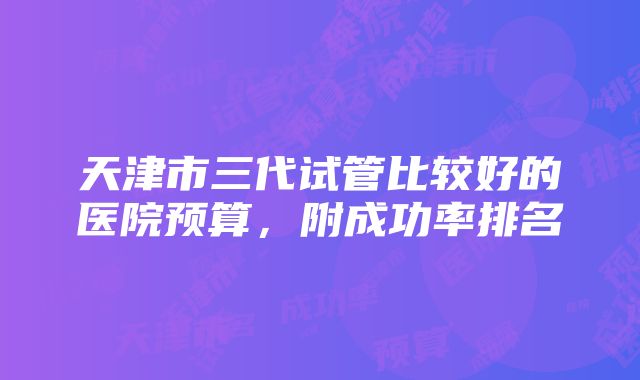 天津市三代试管比较好的医院预算，附成功率排名