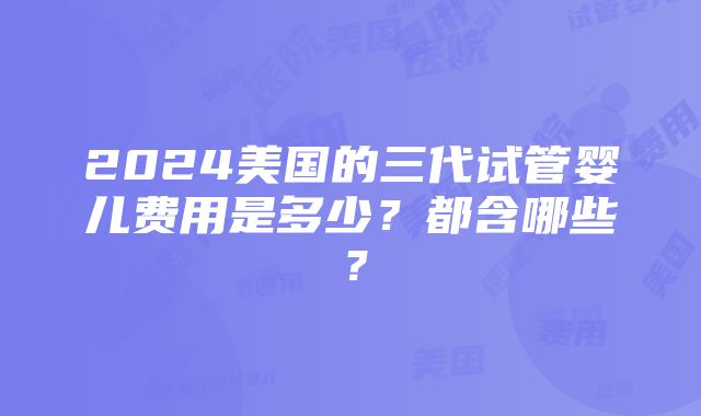 2024美国的三代试管婴儿费用是多少？都含哪些？