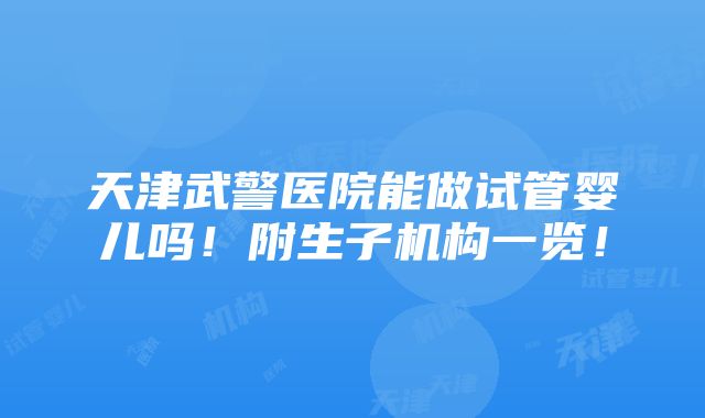 天津武警医院能做试管婴儿吗！附生子机构一览！