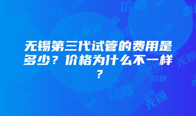 无锡第三代试管的费用是多少？价格为什么不一样？