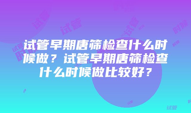 试管早期唐筛检查什么时候做？试管早期唐筛检查什么时候做比较好？