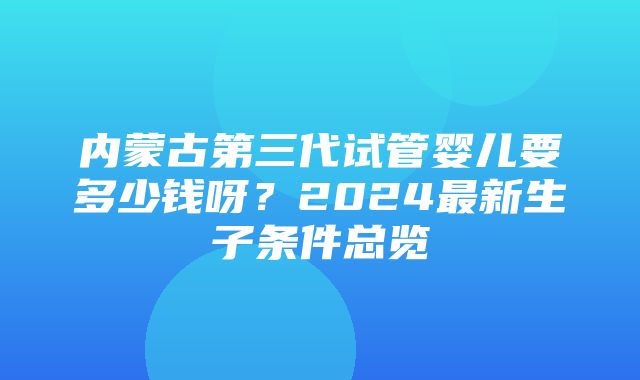 内蒙古第三代试管婴儿要多少钱呀？2024最新生子条件总览