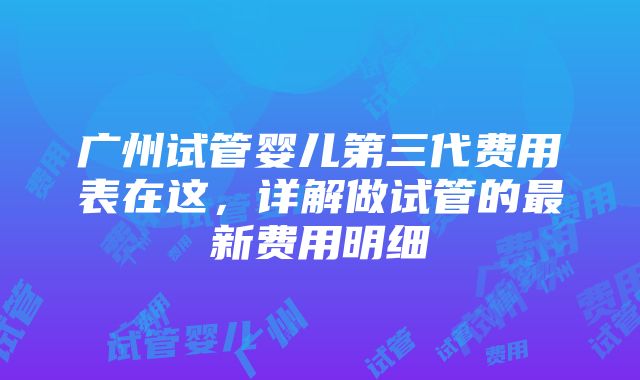 广州试管婴儿第三代费用表在这，详解做试管的最新费用明细