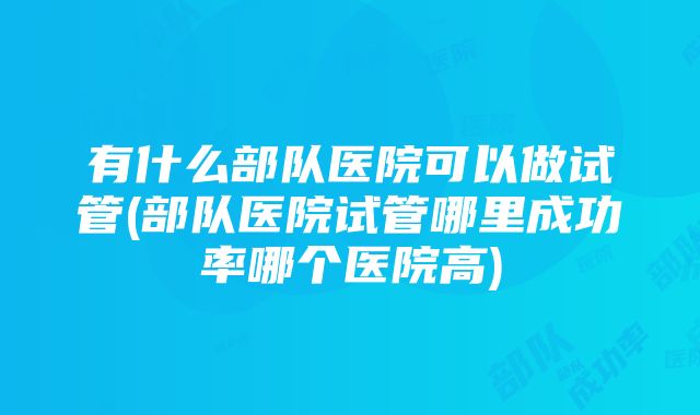 有什么部队医院可以做试管(部队医院试管哪里成功率哪个医院高)