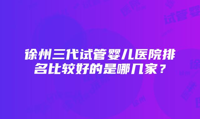 徐州三代试管婴儿医院排名比较好的是哪几家？