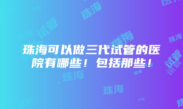 珠海可以做三代试管的医院有哪些！包括那些！