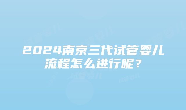 2024南京三代试管婴儿流程怎么进行呢？