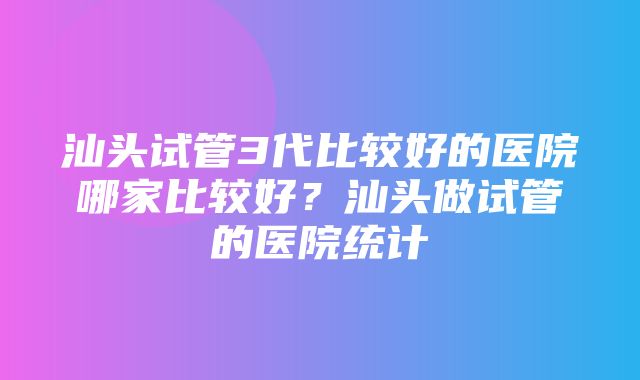 汕头试管3代比较好的医院哪家比较好？汕头做试管的医院统计