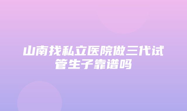 山南找私立医院做三代试管生子靠谱吗