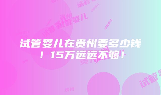 试管婴儿在贵州要多少钱！15万远远不够！