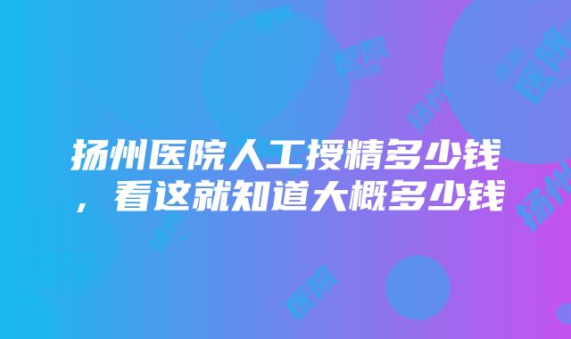 扬州医院人工授精多少钱，看这就知道大概多少钱