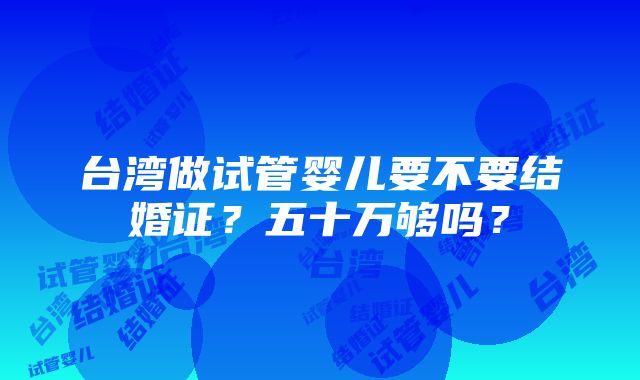 台湾做试管婴儿要不要结婚证？五十万够吗？