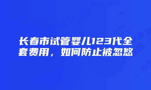 长春市试管婴儿123代全套费用，如何防止被忽悠