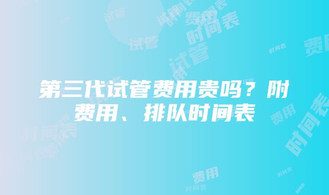 第三代试管费用贵吗？附费用、排队时间表