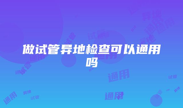 做试管异地检查可以通用吗